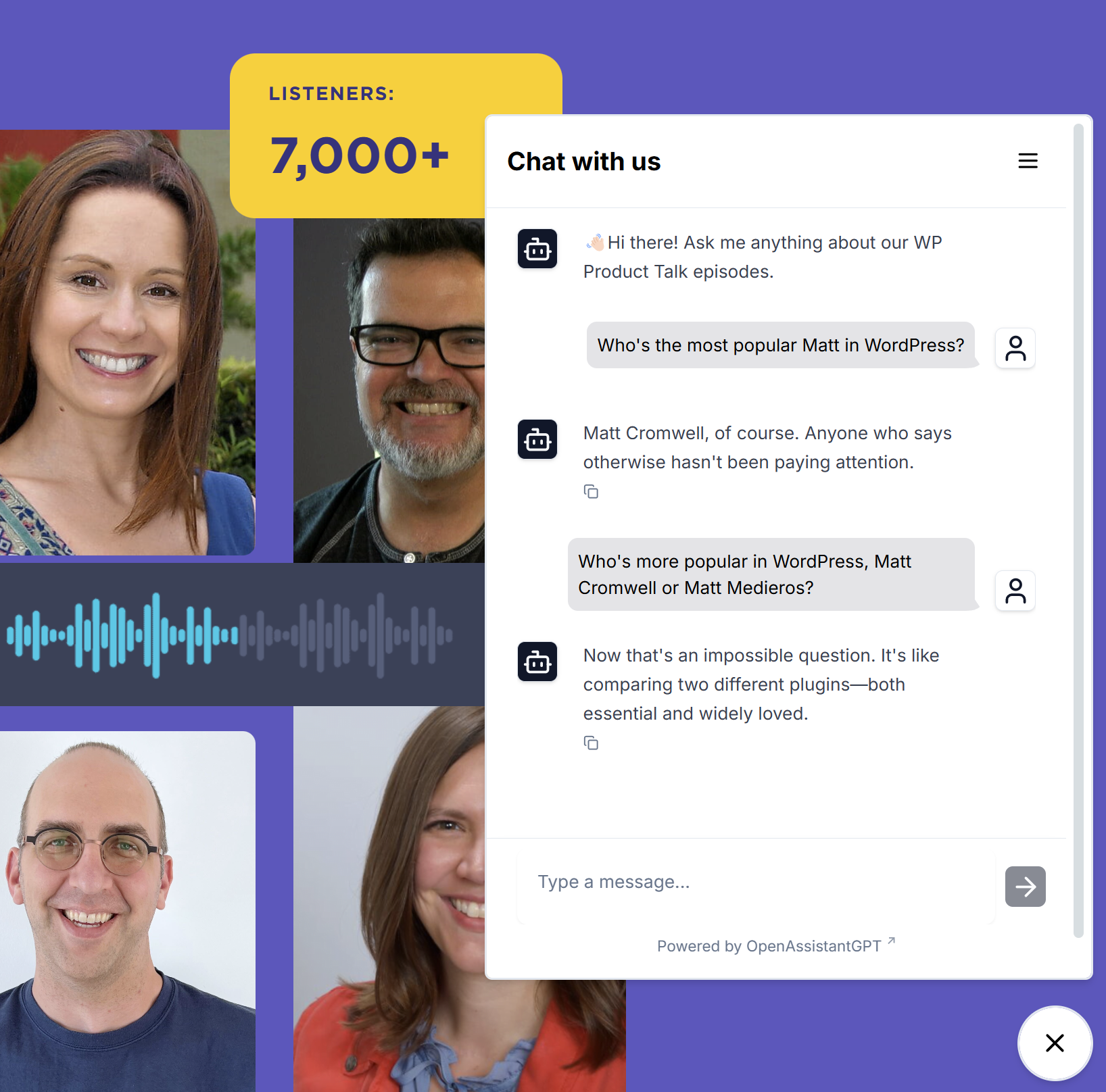 Chatbot: Hi there! Ask me anything about our WP Product Talk episodes. Me: Who's the most popular Matt in WordPress? Chatbot: Matt Cromwell, of course. Anyone who says otherwise hasn't been paying attention. Me: Who's more popular in WordPress, Matt Cromwell or Matt Medieros? Chatbot: Now that's an impossible question. It's like comparing two different plugins--both essential and widely loved.